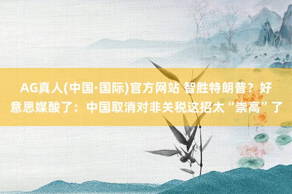 AG真人(中国·国际)官方网站 智胜特朗普？好意思媒酸了：中国取消对非关税这招太“崇高”了