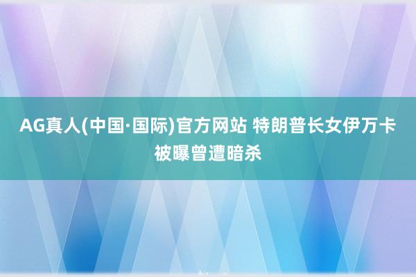 AG真人(中国·国际)官方网站 特朗普长女伊万卡被曝曾遭暗杀
