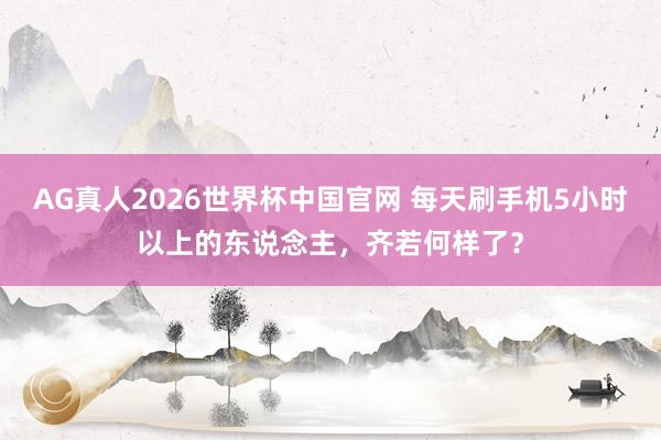 AG真人2026世界杯中国官网 每天刷手机5小时以上的东说念主,齐若何样了?