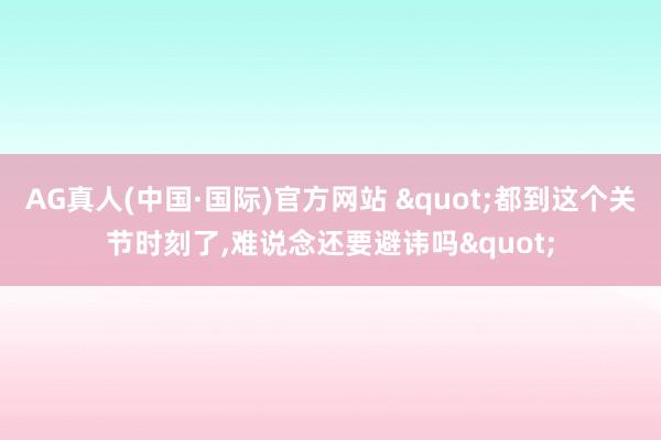 AG真人(中国·国际)官方网站 "都到这个关节时刻了，难说念还要避讳吗"