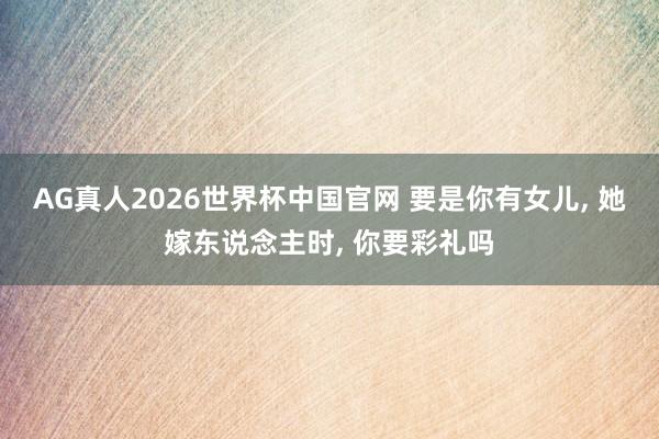 AG真人2026世界杯中国官网 要是你有女儿, 她嫁东说念主时, 你要彩礼吗