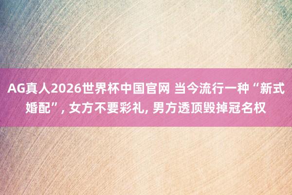 AG真人2026世界杯中国官网 当今流行一种“新式婚配”, 女方不要彩礼, 男方透顶毁掉冠名权
