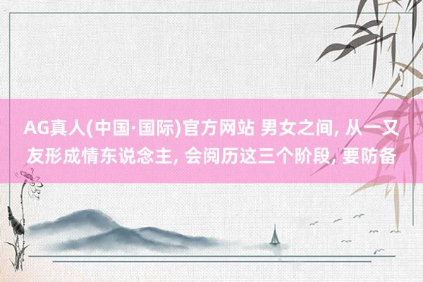 AG真人(中国·国际)官方网站 男女之间, 从一又友形成情东说念主, 会阅历这三个阶段, 要防备
