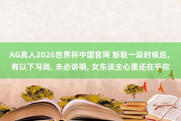 AG真人2026世界杯中国官网 断联一段时候后， 有以下习尚， 未必讲明， 女东谈主心里还在乎你