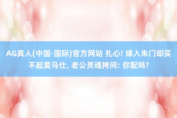 AG真人(中国·国际)官方网站 扎心! 嫁入朱门却买不起爱马仕， 老公灵魂拷问: 你配吗?