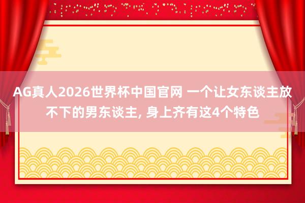 AG真人2026世界杯中国官网 一个让女东谈主放不下的男东谈主， 身上齐有这4个特色