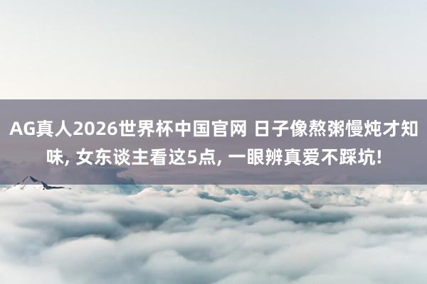 AG真人2026世界杯中国官网 日子像熬粥慢炖才知味, 女东谈主看这5点, 一眼辨真爱不踩坑!