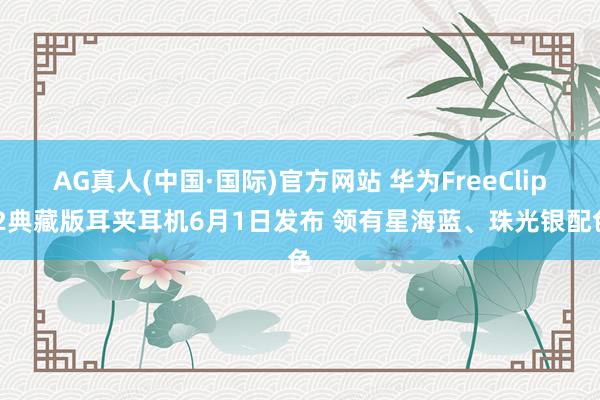 AG真人(中国·国际)官方网站 华为FreeClip 2典藏版耳夹耳机6月1日发布 领有星海蓝、珠光银配色