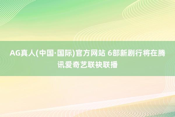 AG真人(中国·国际)官方网站 6部新剧行将在腾讯爱奇艺联袂联播