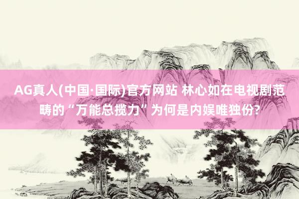 AG真人(中国·国际)官方网站 林心如在电视剧范畴的“万能总揽力”为何是内娱唯独份?