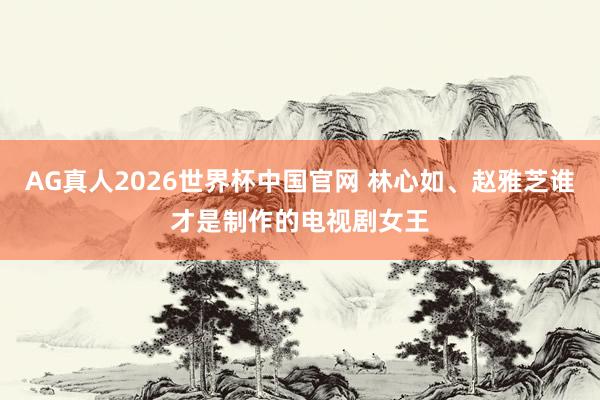 AG真人2026世界杯中国官网 林心如、赵雅芝谁才是制作的电视剧女王