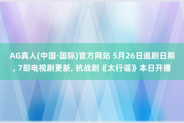 AG真人(中国·国际)官方网站 5月26日追剧日期, 7部电视剧更新, 抗战剧《太行谣》本日开播