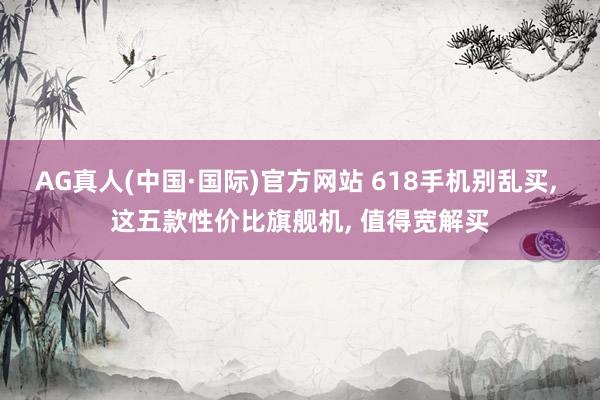 AG真人(中国·国际)官方网站 618手机别乱买, 这五款性价比旗舰机, 值得宽解买
