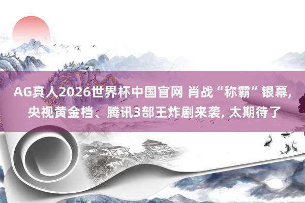 AG真人2026世界杯中国官网 肖战“称霸”银幕， 央视黄金档、腾讯3部王炸剧来袭， 太期待了