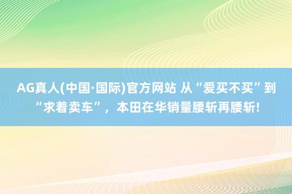 AG真人(中国·国际)官方网站 从“爱买不买”到“求着卖车”,本田在华销量腰斩再腰斩!