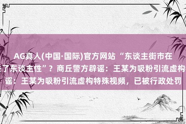 AG真人(中国·国际)官方网站 “东谈主街市在河南荒诞作案,也曾失去了东谈主性”?商丘警方辟谣:王某为吸粉引流虚构特殊视频,已被行政处罚