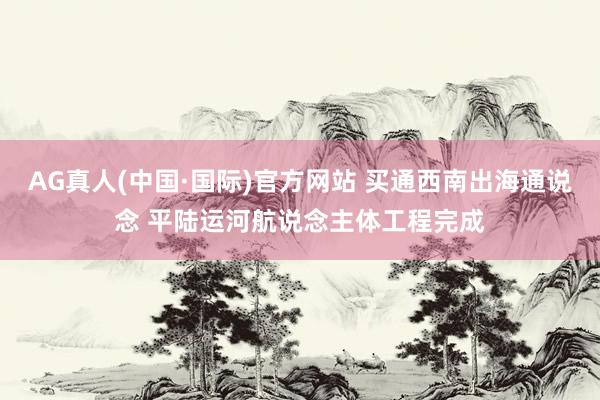 AG真人(中国·国际)官方网站 买通西南出海通说念 平陆运河航说念主体工程完成