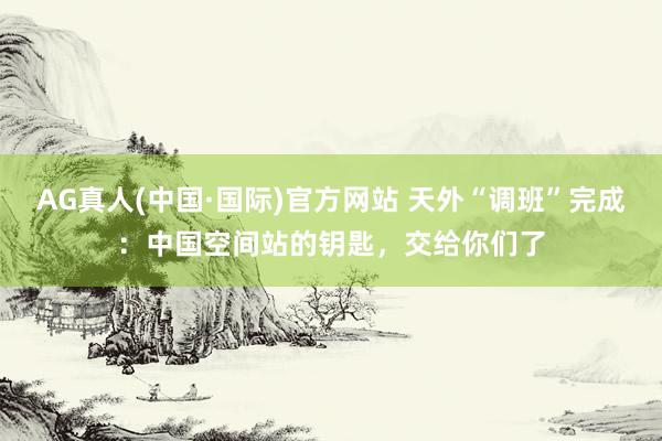 AG真人(中国·国际)官方网站 天外“调班”完成：中国空间站的钥匙，交给你们了