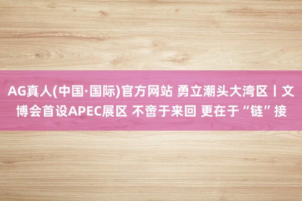 AG真人(中国·国际)官方网站 勇立潮头大湾区丨文博会首设APEC展区 不啻于来回 更在于“链”接
