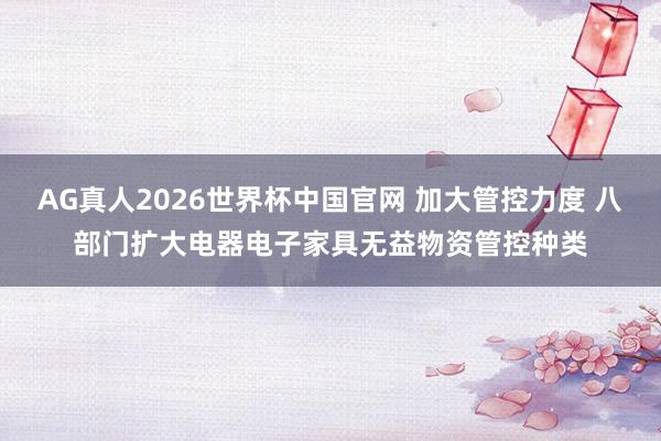 AG真人2026世界杯中国官网 加大管控力度 八部门扩大电器电子家具无益物资管控种类