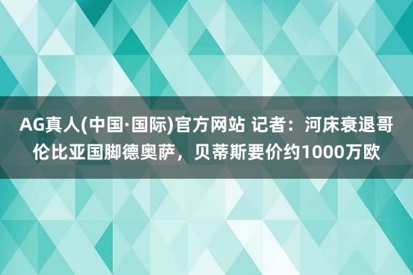 AG真人(中国·国际)官方网站 记者：河床衰退哥伦比亚国脚德奥萨，贝蒂斯要价约1000万欧