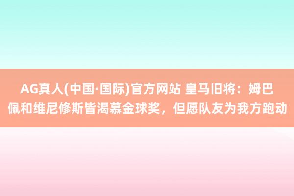 AG真人(中国·国际)官方网站 皇马旧将:姆巴佩和维尼修斯皆渴慕金球奖,但愿队友为我方跑动