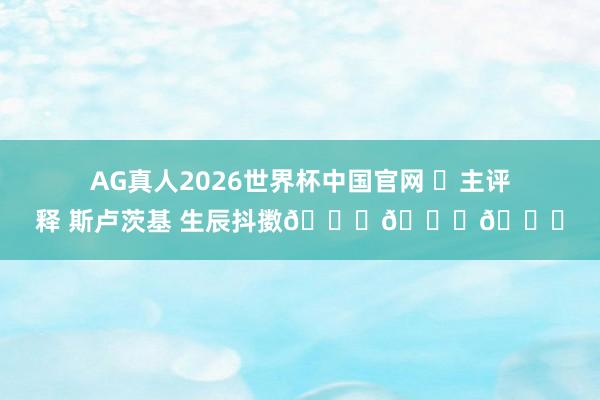 AG真人2026世界杯中国官网 ㊗主评释 斯卢茨基 生辰抖擞🎂🎂🎂