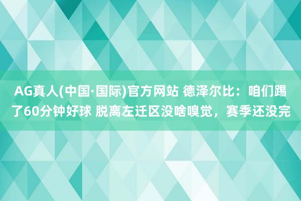 AG真人(中国·国际)官方网站 德泽尔比：咱们踢了60分钟好球 脱离左迁区没啥嗅觉，赛季还没完