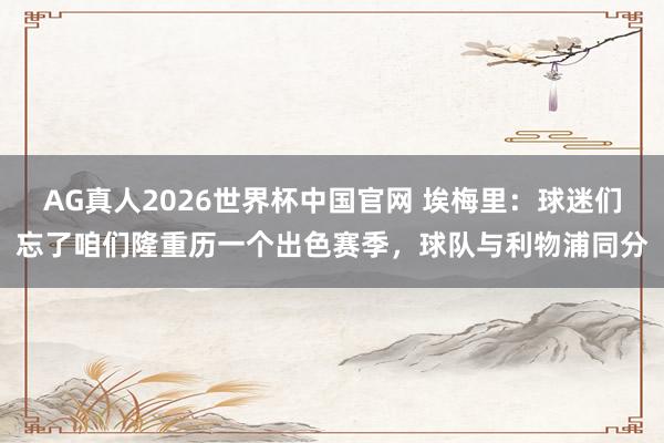 AG真人2026世界杯中国官网 埃梅里：球迷们忘了咱们隆重历一个出色赛季，球队与利物浦同分