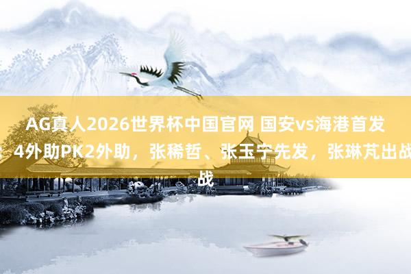AG真人2026世界杯中国官网 国安vs海港首发：4外助PK2外助，张稀哲、张玉宁先发，张琳芃出战