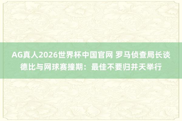 AG真人2026世界杯中国官网 罗马侦查局长谈德比与网球赛撞期:最佳不要归并天举行