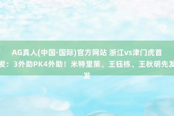 AG真人(中国·国际)官方网站 浙江vs津门虎首发:3外助PK4外助!米特里策、王钰栋、王秋明先发
