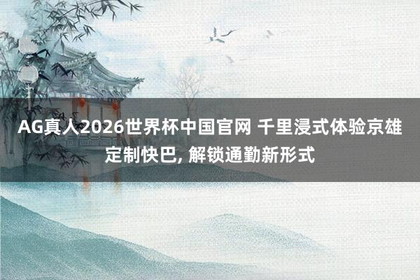 AG真人2026世界杯中国官网 千里浸式体验京雄定制快巴， 解锁通勤新形式