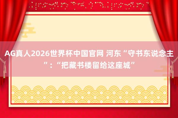 AG真人2026世界杯中国官网 河东“守书东说念主”: “把藏书楼留给这座城”