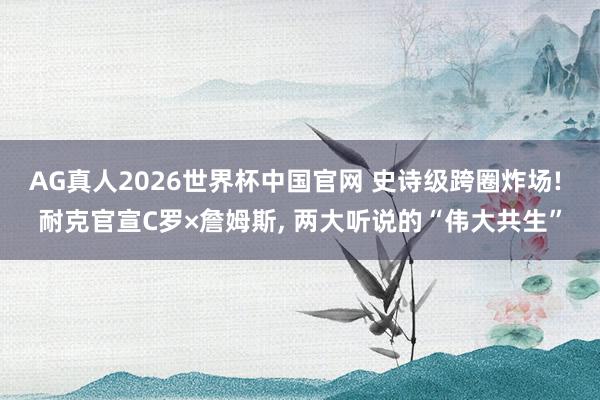 AG真人2026世界杯中国官网 史诗级跨圈炸场! 耐克官宣C罗×詹姆斯， 两大听说的“伟大共生”
