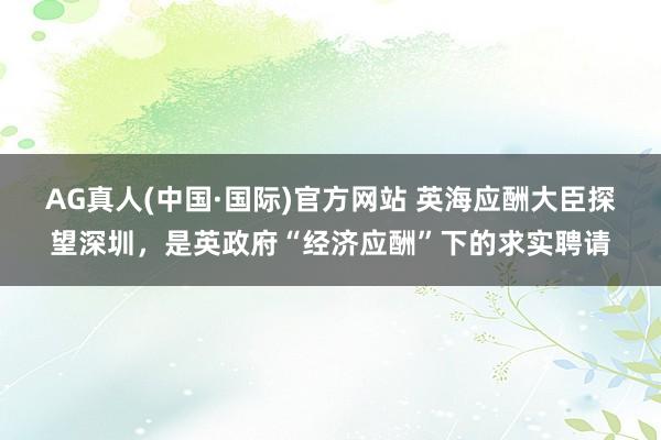 AG真人(中国·国际)官方网站 英海应酬大臣探望深圳，是英政府“经济应酬”下的求实聘请