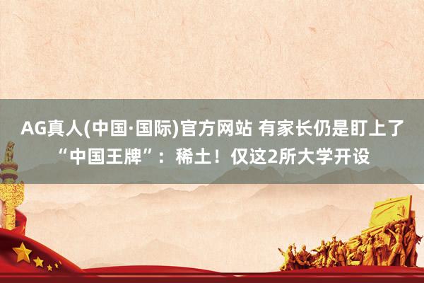 AG真人(中国·国际)官方网站 有家长仍是盯上了“中国王牌”：稀土！仅这2所大学开设