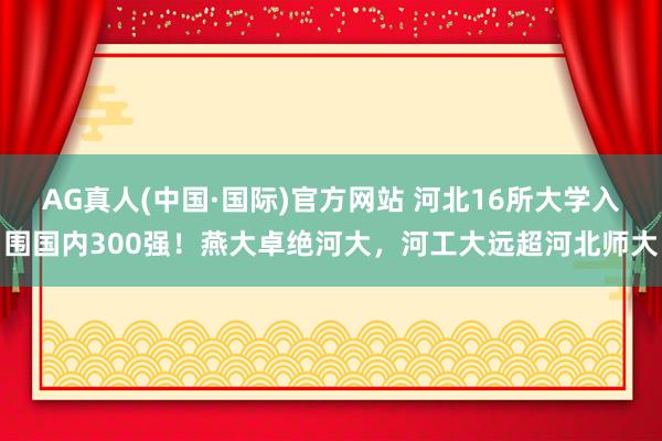 AG真人(中国·国际)官方网站 河北16所大学入围国内300强!燕大卓绝河大,河工大远超河北师大