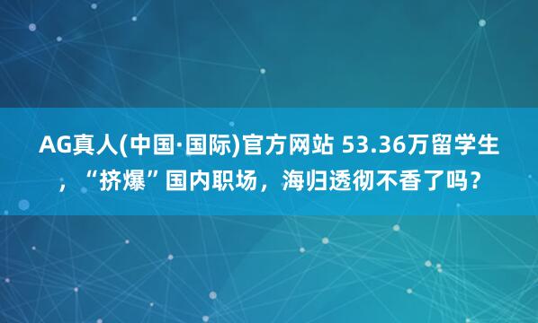 AG真人(中国·国际)官方网站 53.36万留学生，“挤爆”国内职场，海归透彻不香了吗？