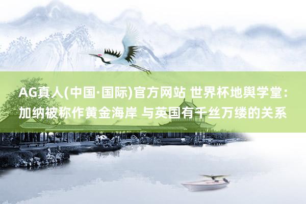 AG真人(中国·国际)官方网站 世界杯地舆学堂:加纳被称作黄金海岸 与英国有千丝万缕的关系