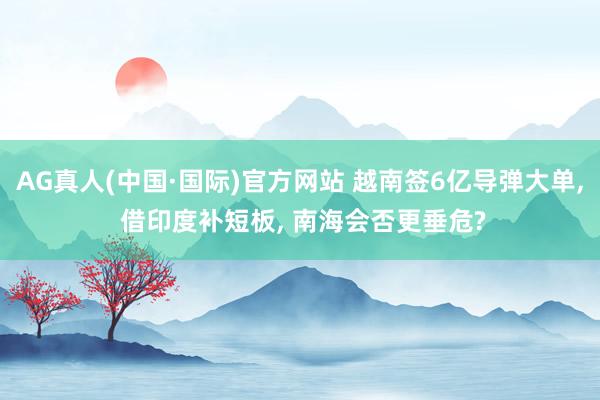 AG真人(中国·国际)官方网站 越南签6亿导弹大单， 借印度补短板， 南海会否更垂危?