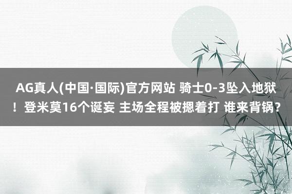 AG真人(中国·国际)官方网站 骑士0-3坠入地狱！登米莫16个诞妄 主场全程被摁着打 谁来背锅？