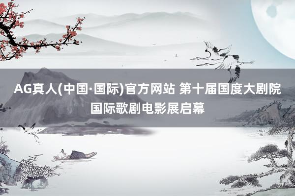 AG真人(中国·国际)官方网站 第十届国度大剧院国际歌剧电影展启幕