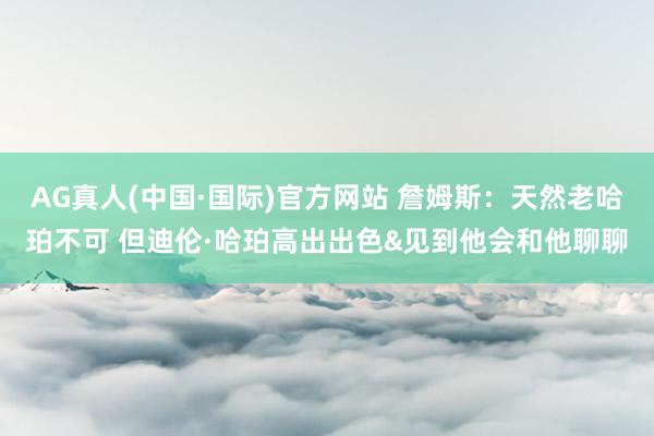 AG真人(中国·国际)官方网站 詹姆斯：天然老哈珀不可 但迪伦·哈珀高出出色&见到他会和他聊聊