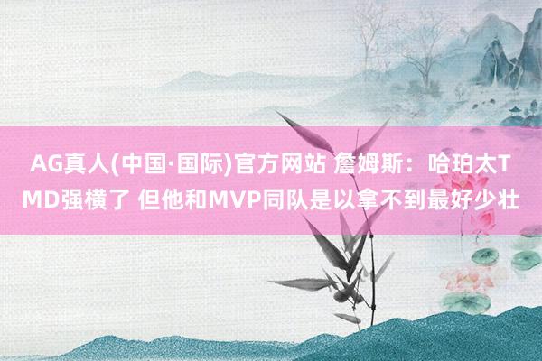 AG真人(中国·国际)官方网站 詹姆斯：哈珀太TMD强横了 但他和MVP同队是以拿不到最好少壮