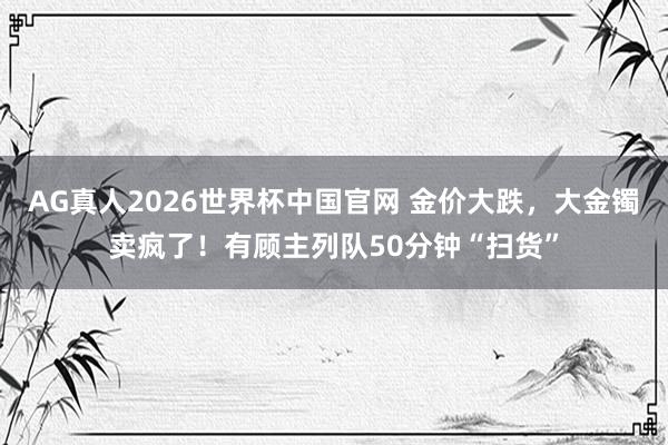 AG真人2026世界杯中国官网 金价大跌，大金镯卖疯了！有顾主列队50分钟“扫货”