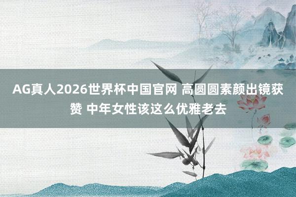 AG真人2026世界杯中国官网 高圆圆素颜出镜获赞 中年女性该这么优雅老去
