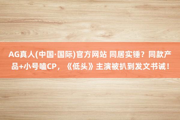 AG真人(中国·国际)官方网站 同居实锤?同款产品+小号嗑CP,《低头》主演被扒到发文书诫!