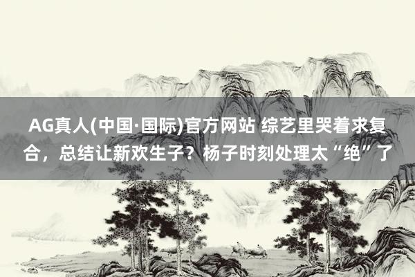AG真人(中国·国际)官方网站 综艺里哭着求复合,总结让新欢生子?杨子时刻处理太“绝”了