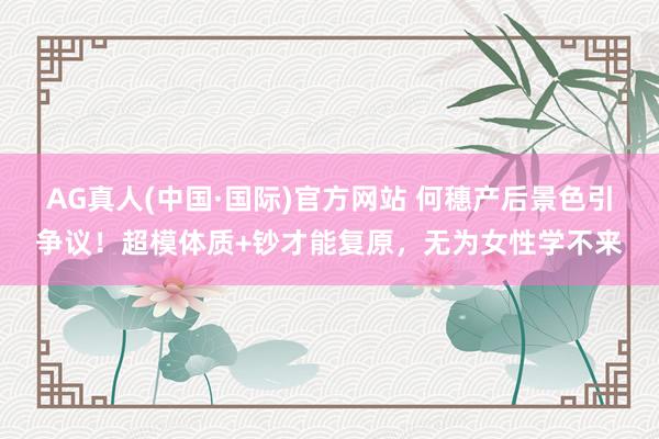 AG真人(中国·国际)官方网站 何穗产后景色引争议！超模体质+钞才能复原，无为女性学不来
